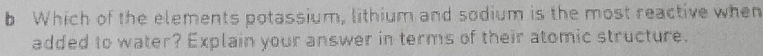 Which of the elements potassium, lithium and sodium is the most reactive when 
added to water? Explain your answer in terms of their atomic structure.