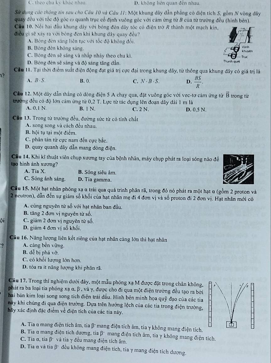 C. theo chu kỳ khác nhau D. không liên quan đến nhau.
Sự dung các thông tin sau cho Câu 10 và Câu 11: Một khung dây dẫn phẳng có diện tích S, gồm N vòng dây
quay đều với tốc độ góc ω quanh trục cổ định vuông góc với cảm ứng từ B của từ trường đều (hình bên).
Cầu 10. Nổi hai đầu khung dây với bóng đèn dây tóc có điện trở R thành một mạch kín,
điều gi sẽ xảy ra với bóng đèn khi khung dây quay đều?
A. Bóng đên sáng liên tục với tốc độ không đổi.
B. Bóng đên không sáng.
Vành
khuyén
C. Bóng đèn sẽ sáng và nhắp nhảy theo chu kì. True
D. Bóng đèn sẽ sáng và độ sáng tăng dần.
Thanh quet
Câu 11. Tại thời điểm suất điện động đạt giả trị cực đại trong khung dây, từ thông qua khung dây có giá trị là
1?
A、B·S. B. 0. C. N - B · S. D.  BS/R .
Câu 12. Một dây dẫn thẳng có dòng điện 5 A chạy qua, đặt vuông góc với vec-tơ cảm ứng từ vector B trong từ
trưởng đều có độ lớn cảm ứng từ 0,2 T. Lực từ tác dụng lên đoạn dây dài 1 m là
A. 0.1 N. B. 1 N. C. 2 N. D. 0,5 N.
Cầu 13. Trong từ trường đều, đường sức từ có tính chất
A. song song và cách đều nhau.
B. hội tụ tại một điểm.
C. phân tán từ cực nam đến cực bắc.
D. quay quanh dây dẫn mang dòng điện.
Câu 14. Khi kĩ thuật viên chụp xương tay của bệnh nhân, máy chụp phát ra loại sóng nào đề
tao hình ảnh xương?
A. Tia X. B. Sóng siêu âm.
C. Sóng ánh sáng. D. Tia gamma.
Câu 15. Một hạt nhân phóng xạ α trải qua quá trình phân rã, trong đó nó phát ra một hạt α (gồm 2 proton và
2 neutron), dẫn đến sự giảm số khối của hạt nhân mẹ đi 4 đơn vị và số proton đi 2 đơn vị. Hạt nhân mới có
A. cùng nguyên từ số với hạt nhân ban đầu.
B. tăng 2 đơn vị nguyên từ số.
ội C. giảm 2 đơn vị nguyên tử số.
D. giảm 4 đơn vị số khối.
Câu 16. Năng lượng liên kết riêng của hạt nhân càng lớn thì hạt nhân
? A. cảng bền vững,
B. dễ bị phá vỡ.
C. có khối lượng lớn hơn.
D. tôỏa ra it năng lượng khi phân rã.
Câu 17. Trong thí nghiệm dưới đây, một mẫu phóng xạ M được đặt trong chân không,
phát ra ba loại tia phóng xạ α, β, và γ, được cho đi qua một điện trường đều tạo ra bởi
hai bản kim loại song song tích điện trái dầu. Hình bên minh họa quỹ đạo của các tia
hày khi chúng đi qua điện trường. Dựa trên hướng lệch của các tia trong điện trường,
hãy xác định đặc điểm về điện tích của các tia này.
A. Tia α mang điện tích âm, tia β- mang điện tích âm, tia γ không mang điện tích.
B. Tia α mang điện tích dương, tia β mang điện tích âm, tia γ không mang điện tích.
C. Tia α, tia β và tia γ đều mang điện tích âm.
D. Tia α và tia β- đều không mang điện tích, tia γ mang điện tích dương.