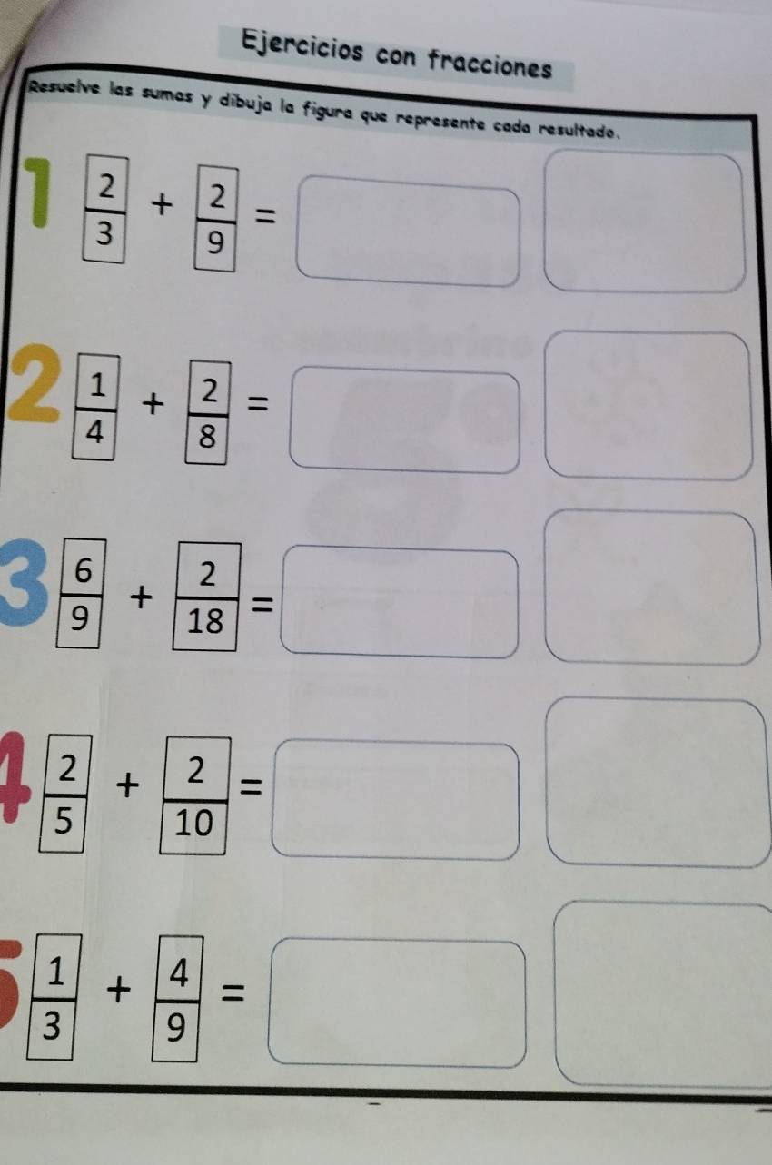 Ejercicios con fracciones 
Resuelve las sumas y dibuja la figura que represente cada resultado.
frac  2 3+frac  2 9=□ □
I frac  1 4+frac  2 8=□ □
frac 69+ 2/18 =□ □
frac  2 5+frac  2 10=□ (
frac  1 3+frac  4 9=□ □