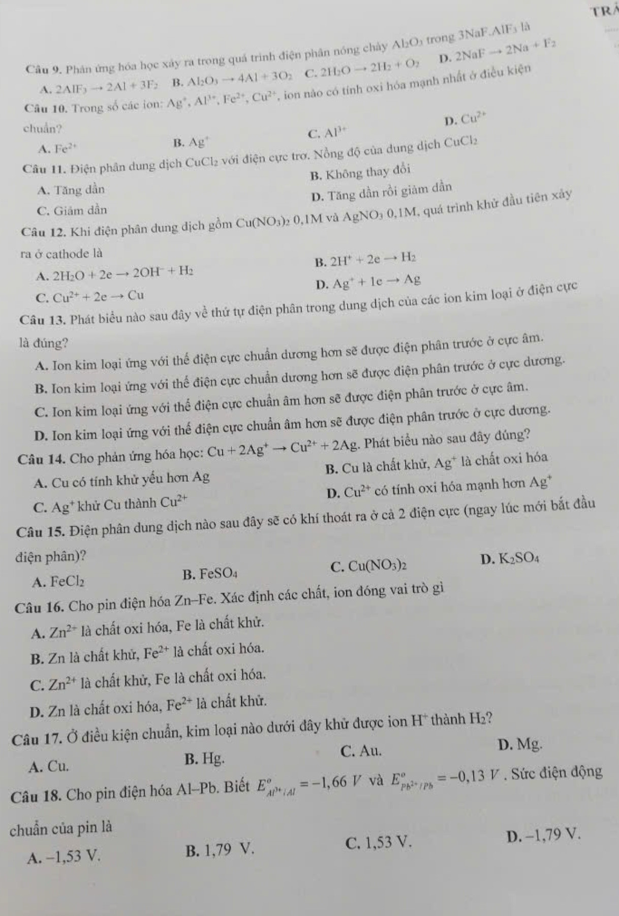 TRA
3NaF.AIF_3 là
_
Câu 9. Phân ứng hóa học xảy ra trong quả trình điện phân nóng chảy Al_2O_3 trong 2NaFto 2Na+F_2
A. 2AIF_3to 2AI+3F_2 B. AI_2O_3to 4AI+3O_2 C. 2H_2Oto 2H_2+O_2
D.
Câu 10. Trong số các ion: Ag^+,Al^(3+),Fe^(2+),Cu^(2+) , ion nào có tính oxi hóa mạnh nhất ở điều kiện
chuẩn?
D. Cu^(2+)
C. Al^(3+)
B.
A. Fe^(2+) Ag^+
Câu 11. Điện phân dung dịch CuCl₂ với điện cực trơ. Nồng độ của dung dịch CuCl_2
B. Không thay đổi
A. Tăng dần
D. Tăng dần rồi giảm dần
C. Giảm dần
Câu 12. Khi điện phân dung dịch gồm Cu(NO_3)_2 0,1M và AgNO₃ 0,1M, quá trình khử đầu tiên xảy
ra ở cathode là
B. 2H^++2eto H_2
A. 2H_2O+2eto 2OH^-+H_2
D. Ag^++1eto Ag
C. Cu^(2+)+2eto Cu
Câu 13. Phát biểu nào sau đây về thứ tự điện phân trong dung dịch của các ion kim loại ở điện cực
là đúng?
A. Ion kim loại ứng với thế điện cực chuẩn dương hơn sẽ được điện phân trước ở cực âm.
B. Ion kim loại ứng với thể điện cực chuẩn dương hơn sẽ được điện phân trước ở cực dương.
C. Ion kim loại ứng với thể điện cực chuẩn âm hơn sẽ được điện phân trước ở cực âm.
D. Ion kim loại ứng với thế điện cực chuẩn âm hơn sẽ được điện phân trước ở cực dương.
Câu 14. Cho phản ứng hóa học: Cu+2Ag^+to Cu^(2+)+2Ag;. Phát biểu nào sau đây đúng?
A. Cu có tính khử yểu hơn Ag B. Cu là chất khử, Ag^+ là chất oxi hóa
C. Ag* khử Cu thành Cu^(2+) D. Cu^(2+) có tính oxi hóa mạnh hơn Ag^+
Câu 15. Điện phân dung dịch nào sau đây sẽ có khí thoát ra ở cả 2 điện cực (ngay lúc mới bắt đầu
điện phân)? D. K_2SO_4
C. Cu(NO_3)_2
A. FeCl_2
B. FeSO_4
Câu 16. Cho pin điện hóa Zn-Fe. Xác định các chất, ion đóng vai trò gì
A. Zn^(2+) là chất oxi hóa, Fe là chất khử.
B. Zn là chất khử, Fe^(2+) là chất oxi hóa.
C. Zn^(2+) là chất khử, Fe là chất oxi hóa.
D. Zn là chất oxi hóa, Fe^(2+) là chất khử.
Câu 17. Ở điều kiện chuẩn, kim loại nào dưới đây khử được ion H* thành H₂?
D. Mg.
A. Cu. B. Hg.
C. Au.
Câu 18. Cho pin điện hóa Al-Pb. Biết E_Al^(3+)/Al°=-1,66V và E_pb^(2+)/Pb°=-0,13V Sức điện động
chuẩn của pin là
A. −1,53 V. B. 1,79 V. C. 1,53 V. D. −1,79 V.