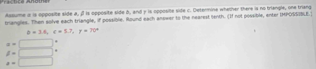 Präctice Another 
Assume α is opposite side a, β is opposite side b, and γ is opposite side c. Determine whether there is no triangle, one triang 
triangles. Then solve each triangle, if possible. Round each answer to the nearest tenth. (If not possible, enter IMPOSSIBLE.)
b=3.6, c=5.7, y=70°
a=□
beta =□
a=□