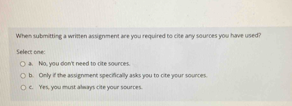 When submitting a written assignment are you required to cite any sources you have used?
Select one:
a. No, you don't need to cite sources.
b. Only if the assignment specifically asks you to cite your sources.
c. Yes, you must always cite your sources.