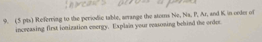 Referring to the periodic table, arrange the atoms Ne, Na, P, Ar, and K in order of 
increasing first ionization energy. Explain your reasoning behind the order.