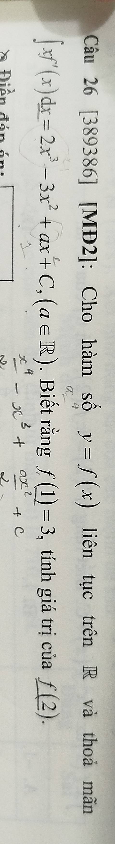 [389386] [MĐ2]: Cho hàm số y=f(x) liên tục trên R và thoả mãn
∈t xf'(x)dx=2x^3-3x^2+ax+C, (a∈ R). Biết rằng f(1)=3 , tính giá trị của _ f(2). 
* Điền đán án: