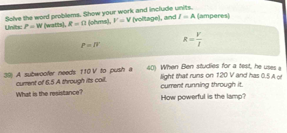 Solve the word problems. Show your work and include units. 
Units: P=W (watts), R=Omega (ohms), V=V (voltage), and I=A (amperes)
P=IV
R= V/I 
39) A subwoofer needs 110 V to push a 40) When Ben studies for a test, he uses a 
light that runs on 120 V and has 0.5 A of 
current of 6.5 A through its coil. 
current running through it. 
What is the resistance? 
How powerful is the lamp?