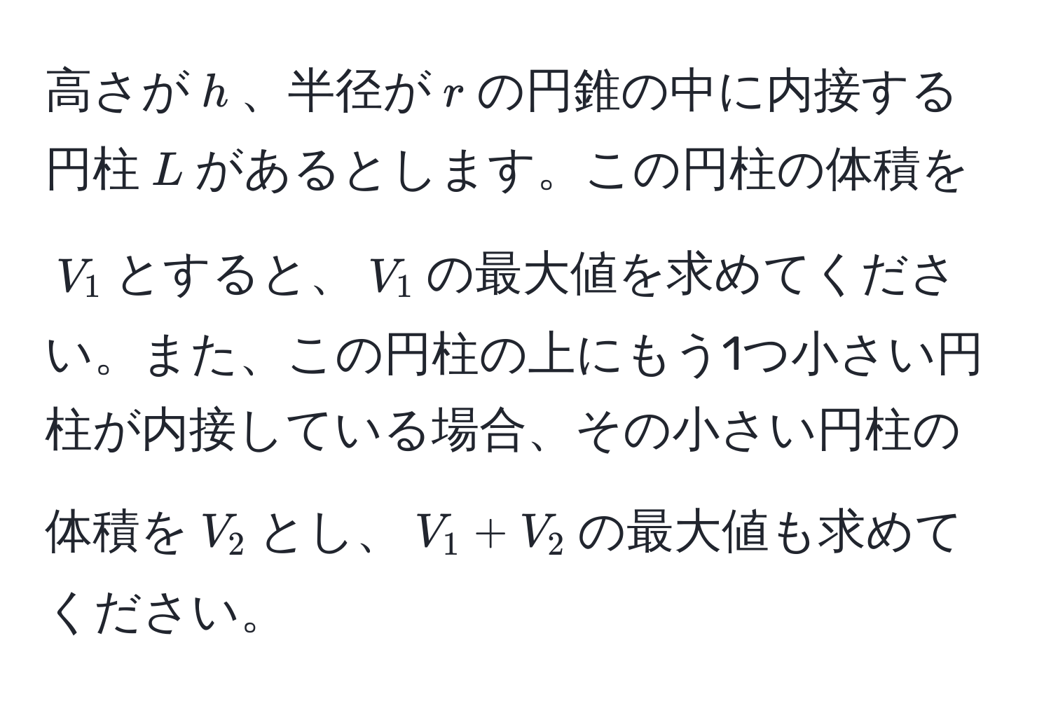 高さが$h$、半径が$r$の円錐の中に内接する円柱$L$があるとします。この円柱の体積を$V_1$とすると、$V_1$の最大値を求めてください。また、この円柱の上にもう1つ小さい円柱が内接している場合、その小さい円柱の体積を$V_2$とし、$V_1 + V_2$の最大値も求めてください。