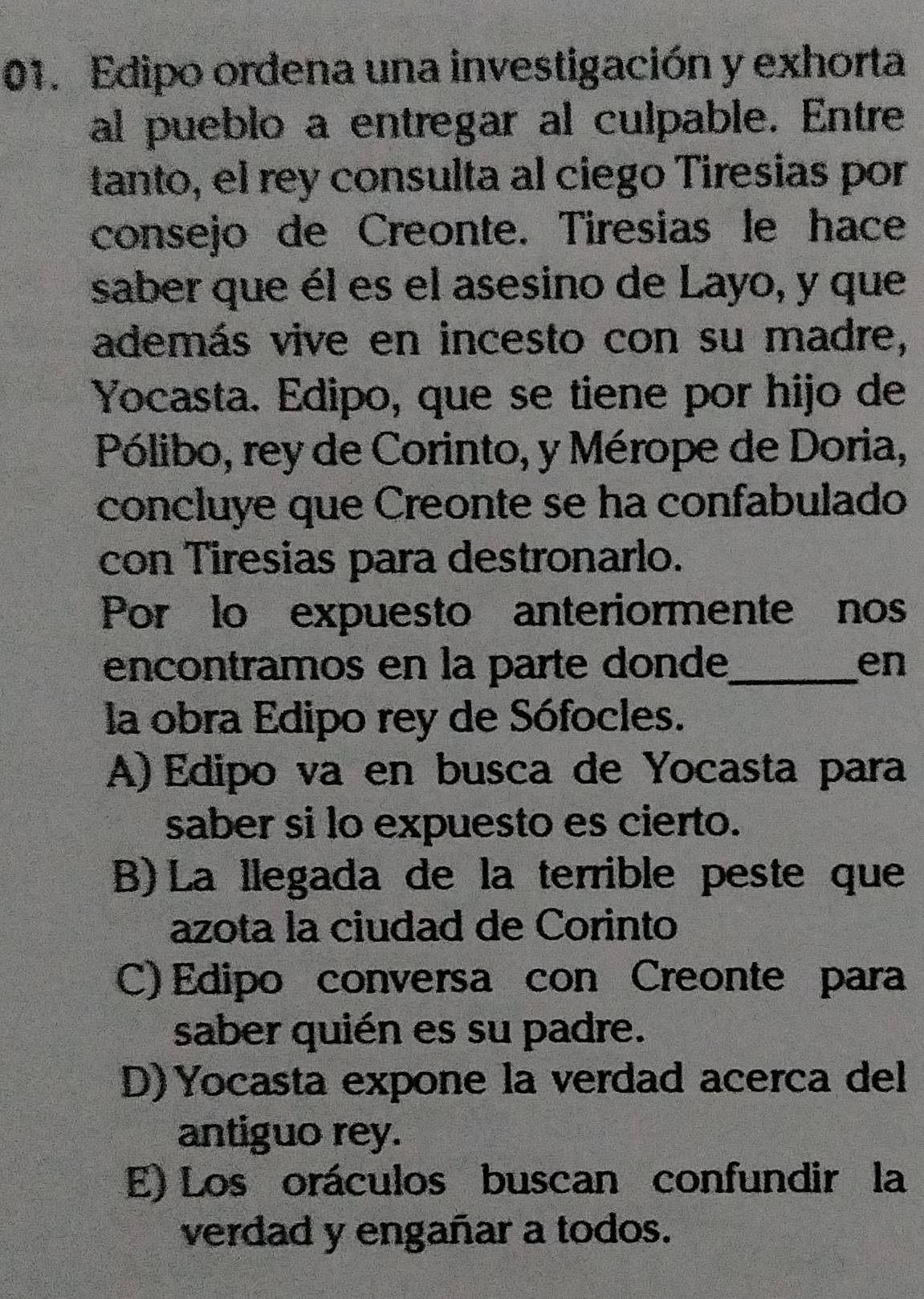 Edipo ordena una investigación y exhorta
al pueblo a entregar al culpable. Entre
tanto, el rey consulta al ciego Tiresias por
consejo de Creonte. Tiresias le hace
saber que él es el asesino de Layo, y que
además vive en incesto con su madre,
Yocasta. Edipo, que se tiene por hijo de
Pólibo, rey de Corinto, y Mérope de Doria,
concluye que Creonte se ha confabulado
con Tiresias para destronarlo.
Por lo expuesto anteriormente nos
encontramos en la parte donde_ en
la obra Edipo rey de Sófocles.
A) Edipo va en busca de Yocasta para
saber si lo expuesto es cierto.
B) La llegada de la terrible peste que
azota la ciudad de Corinto
C) Edipo conversa con Creonte para
saber quién es su padre.
D)Yocasta expone la verdad acerca del
antiguo rey.
E) Los oráculos buscan confundir la
verdad y engañar a todos.