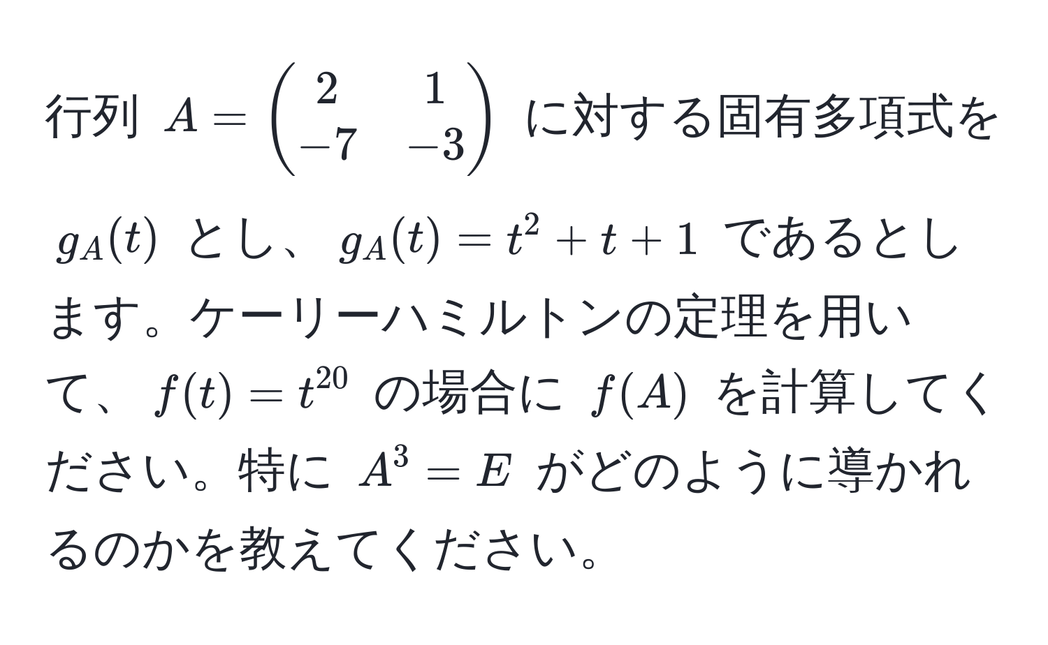 行列 $A = beginpmatrix 2 & 1  -7 & -3 endpmatrix$ に対する固有多項式を $g_A(t)$ とし、$g_A(t) = t^(2 + t + 1$ であるとします。ケーリーハミルトンの定理を用いて、$f(t) = t^20)$ の場合に $f(A)$ を計算してください。特に $A^3 = E$ がどのように導かれるのかを教えてください。