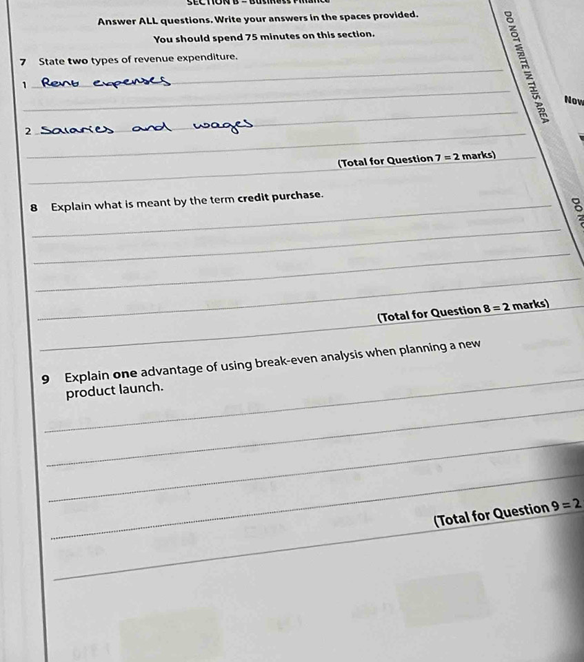 Answer ALL questions. Write your answers in the spaces provided. 
You should spend 75 minutes on this section. 
7 State two types of revenue expenditure. 
_1 
_ 
Now 
_2 
_ 
_ 
(Total for Question 7=2 marks)_ 
8 Explain what is meant by the term credit purchase. 
_ 
_ 
_ 
(Total for Question 8=2 marks) 
_ 
_ 
_ 
9 Explain one advantage of using break-even analysis when planning a new 
_ 
product launch. 
_ 
_ 
_ 
(Total for Question 9=2