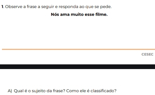 Observe a frase a seguir e responda ao que se pede. 
Nós ama muito esse filme. 
CESEC 
A) Qual é o sujeito da frase? Como ele é classificado?