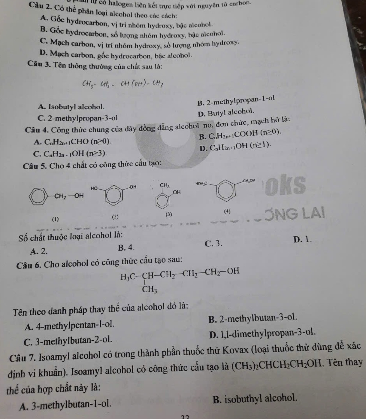 cên từ có halogen liên kết trực tiếp với nguyên tử carbon.
Câu 2. Có thể phân loại alcohol theo các cách:
A. Gốc hydrocarbon, vị trí nhóm hydroxy, bậc alcohol.
B. Gốc hydrocarbon, số lượng nhóm hydroxy, bậc alcohol.
C. Mạch carbon, vị trí nhóm hydroxy, số lượng nhóm hydroxy
D. Mạch carbon, gốc hydrocarbon, bậc alcohol.
Câu 3. Tên thông thường của chất sau là:
A. Isobutyl alcohol.
B. 2-methylpropan-1-ol
D. Butyl alcohol.
C. 2-methylpropan-3-ol
Câu 4. Công thức chung của dãy đồng đẳng alcohol no, đơn chức, mạch hở là:
B. C_nH_2n+1COOH(n≥ 0).
A. C_nH_2n+1CHO(n≥ 0).
D. C_nH_2n+1OH(n≥ 1).
C. C_nH_2n-1OH(n≥ 3).
Câu 5. Cho 4 chất có công thức cấu tạo:
CH_3 HOH₂C CH_2O oks
OH
-CH_2 -OH
(1) (2) (3)
(4) NG LAI
y_□ 
Số chất thuộc loại alcohol là:
C. 3. D. 1.
A. 2. B. 4.
Câu 6. Cho alcohol có công thức cầu tạo sau:
H_3C-CH-CH_2-CH_2-CH_2-OH
Tên theo danh pháp thay thể của alcohol đó là:
A. 4-methylpentan-l-ol. B. 2-methylbutan-3-ol.
C. 3-methylbutan-2-ol. D. l,l-dimethylpropan-3-ol.
Câu 7. Isoamyl alcohol có trong thành phần thuốc thử Kovax (loại thuốc thử dùng để xác
định vi khuẩn). Isoamyl alcohol có công thức cấu tạo là (CH_3)_2CHCH_2CH_2OH Tên thay
thế của hợp chất này là:
A. 3-methylbutan-1-ol. B. isobuthyl alcohol.