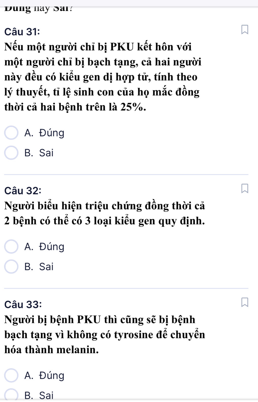 ung này Sar:
Câu 31:
Nếu một người chỉ bị PKU kết hôn với
một người chỉ bị bạch tạng, cả hai người
này đều có kiểu gen dị hợp tử, tính theo
lý thuyết, tỉ lệ sinh con của họ mắc đồng
thời cả hai bệnh trên là 25%.
A. Đúng
B. Sai
Câu 32:
Người biểu hiện triệu chứng đồng thời cả
2 bệnh có thể có 3 loại kiểu gen quy định.
A. Đúng
B. Sai
Câu 33:
Người bị bệnh PKU thì cũng sẽ bị bệnh
bạch tạng vì không có tyrosine để chuyển
hóa thành melanin.
A. Đúng
B. Sai