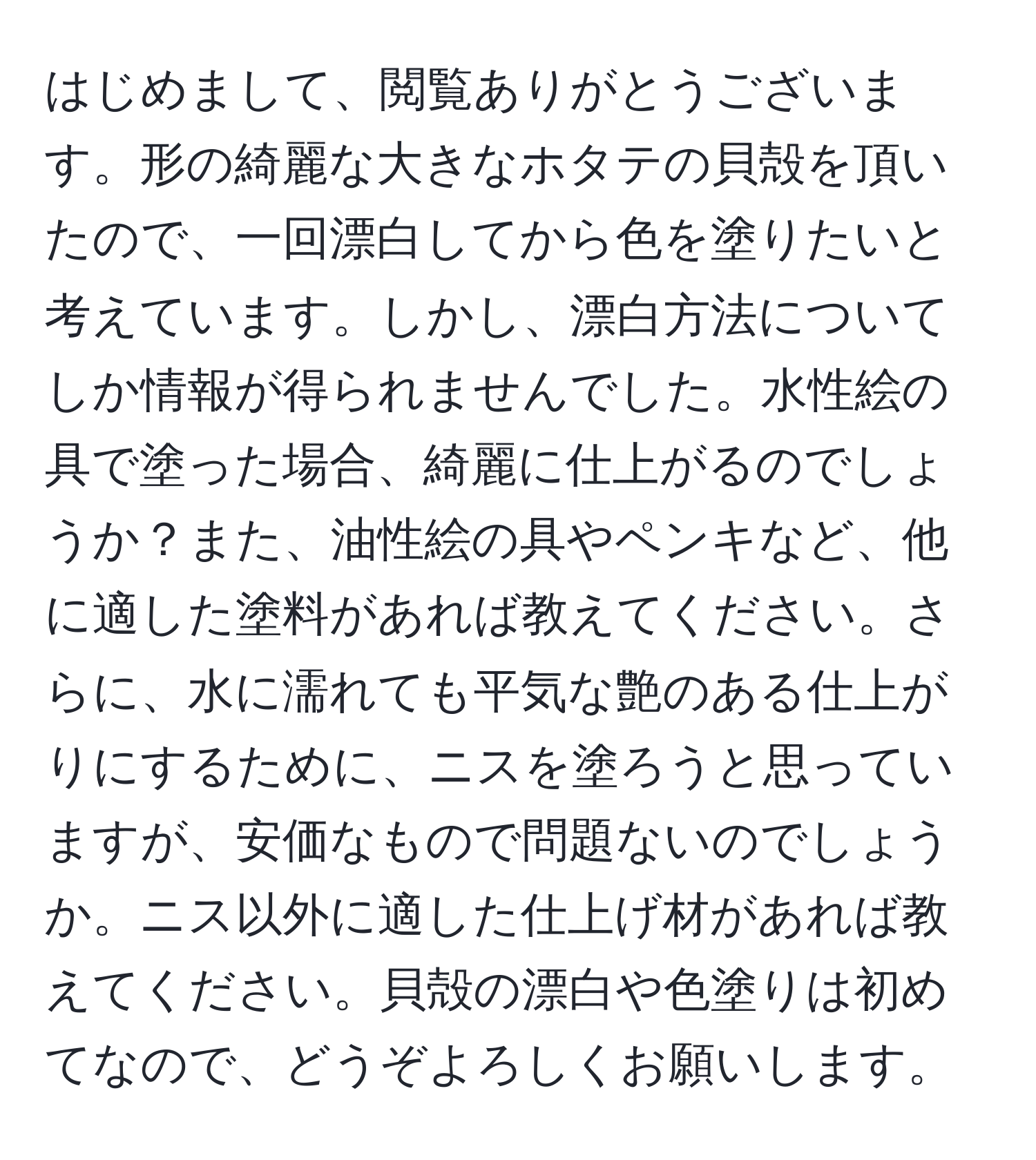 はじめまして、閲覧ありがとうございます。形の綺麗な大きなホタテの貝殻を頂いたので、一回漂白してから色を塗りたいと考えています。しかし、漂白方法についてしか情報が得られませんでした。水性絵の具で塗った場合、綺麗に仕上がるのでしょうか？また、油性絵の具やペンキなど、他に適した塗料があれば教えてください。さらに、水に濡れても平気な艶のある仕上がりにするために、ニスを塗ろうと思っていますが、安価なもので問題ないのでしょうか。ニス以外に適した仕上げ材があれば教えてください。貝殻の漂白や色塗りは初めてなので、どうぞよろしくお願いします。