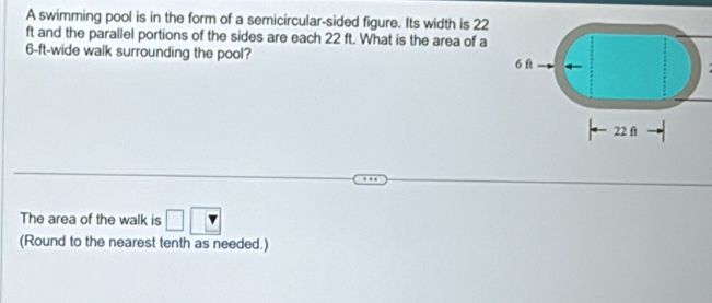 A swimming pool is in the form of a semicircular-sided figure. Its width is 22
ft and the parallel portions of the sides are each 22 ft. What is the area of a
6-ft -wide walk surrounding the pool? 
The area of the walk is □ □ 
(Round to the nearest tenth as needed.)