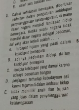 E salah satu berasan a 
2. Dalan kehidspan bemegara, diperíukan
pedoman dalam pençaturan kehidupan
penyelenggaaan ketatänegaraan, d mana
dasar negara menjadī landasan hidup
bemegara. Ketika suatu negara Šidak
hat yang akan terjad adaian . .. . dnemiki dasar negara sebagai pedoman,
A. terdapat tujuan yang pasti dalam 5.
kehidupan bernagara
B. adanya pedoman hidup dalam
kehidupan bemegara
C. tercipta kehidupan yang damaï karena
adanya persatuan bangsa
D. penjagaan terhadap kebudayaan asli
karena terjamín di daïam landasan hidup
E. tidak memiliki arah dan tujuan
yang jelas dalam penyelenggaraan
ketaranegaraan