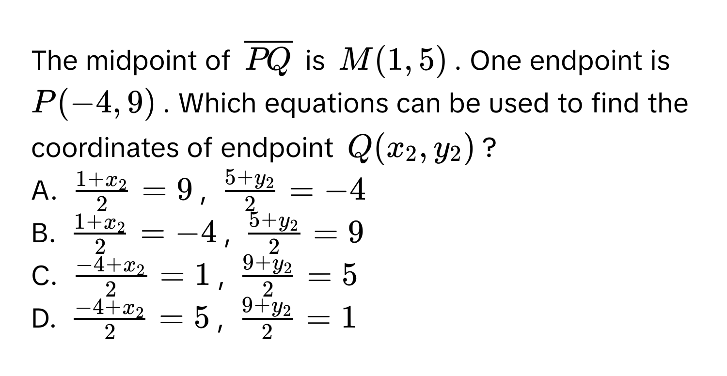 The midpoint of $overlinePQ$ is $M(1,5)$. One endpoint is $P(-4,9)$. Which equations can be used to find the coordinates of endpoint $Q(x_2,y_2)$? 
A. $frac1+x_22=9$, $frac5+y_22=-4$
B. $frac1+x_22=-4$, $frac5+y_22=9$
C. $frac-4+x_22=1$, $frac9+y_22=5$
D. $frac-4+x_22=5$, $frac9+y_22=1$