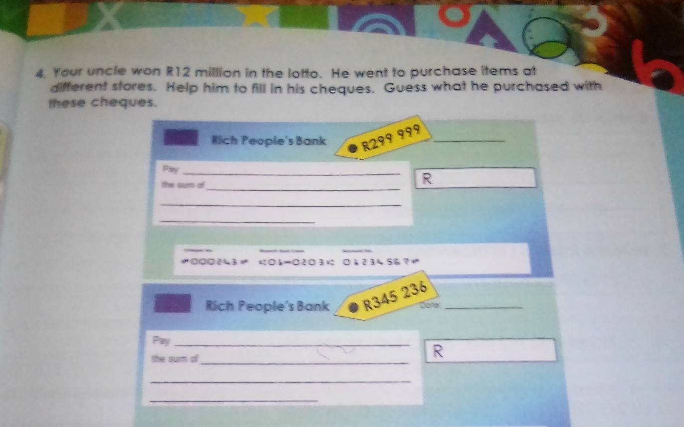 Your uncle won R12 million in the lotto. He went to purchase items at 
difterent stores. Help him to fill in his cheques. Guess what he purchased with 
these cheques. 
Rich People's Bank R299 999 _ 
Pay_ 
the sum of_ 
R 
_ 
_
1000243 06 - 0203 01234567
Rich People's Bank R345 236 _ 
Dola 
Pay_ 
the sum of_ 
R 
_ 
_