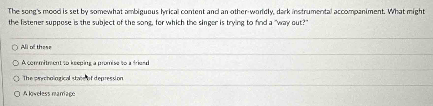 The song's mood is set by somewhat ambiguous lyrical content and an other-worldly, dark instrumental accompaniment. What might
the listener suppose is the subject of the song, for which the singer is trying to find a "way out?"
All of these
A commitment to keeping a promise to a friend
The psychological state of depression
A loveless marriage