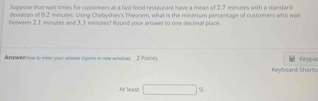 Suppose that wait times for customers at a fast food restaurant have a mean of 2.7 minutes with a standard 
deviation of 0.2 minutes. Using Chebyshev's Theorem, what is the minimum percentage of customers who wait 
between 2.1 minutes and 3.3 minutes? Round your answer to one decimal place. 
AnswerHow to enter your answer (opens in new window) 2 Points Keypac 
Keyboard Shortc 
At least □ %