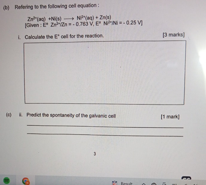 Refering to the following cell equation :
Zn^(2+)(aq)+Ni(s)to Ni^(2+)(aq)+Zn(s)
[Given : E^oZn^(2+)/Zn=-0.763V, E^oNi^(2+)/Ni=-0.25V]
i. Calculate the E° cell for the reaction. [3 marks] 
_ 
(c) ii. Predict the spontaneity of the galvanic cell [1 mark] 
_ 
_ 
3 
Result