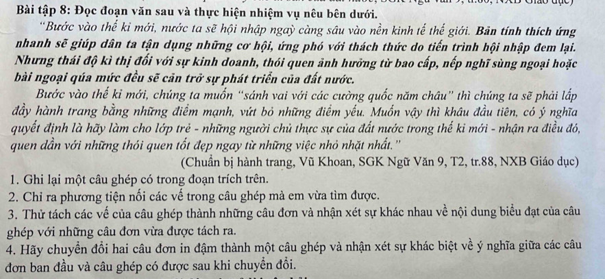 Bài tập 8: Đọc đoạn văn sau và thực hiện nhiệm vụ nêu bên dưới.
'Bước vào thế kỉ mới, nước ta sẽ hội nhập ngaỳ càng sâu vào nền kinh tế thế giới. Bản tính thích ứng
nhanh sẽ giúp dân ta tận dụng những cơ hội, ứng phó với thách thức do tiến trình hội nhập đem lại.
Nhưng thái độ kì thị đối với sự kinh doanh, thói quen ảnh hưởng từ bao cấp, nếp nghĩ sùng ngoại hoặc
bài ngoại qúa mức đều sẽ cản trở sự phát triển của đất nước.
Bước vào thế kỉ mới, chúng ta muốn “sánh vai với các cường quốc năm châu” thì chúng ta sẽ phải lấp
đầy hành trang bằng những điểm mạnh, vứt bỏ những điểm yếu. Muốn vậy thì khâu đầu tiên, có ý nghĩa
quyết định là hãy làm cho lớp trẻ - những người chủ thực sự của đất nước trong thế ki mới - nhận ra điều đó,
quen dần với những thói quen tốt đẹp ngay từ những việc nhỏ nhặt nhất. ''
(Chuẩn bị hành trang, Vũ Khoan, SGK Ngữ Văn 9, T2, tr.88, NXB Giáo dục)
1. Ghi lại một câu ghép có trong đoạn trích trên.
2. Chỉ ra phương tiện nối các vế trong câu ghép mà em vừa tìm được.
3. Thử tách các vế của câu ghép thành những câu đơn và nhận xét sự khác nhau về nội dung biểu đạt của câu
ghép với những câu đơn vừa được tách ra.
4. Hãy chuyển đổi hai câu đơn in đậm thành một câu ghép và nhận xét sự khác biệt về ý nghĩa giữa các câu
đơn ban đầu và câu ghép có được sau khi chuyển đổi.