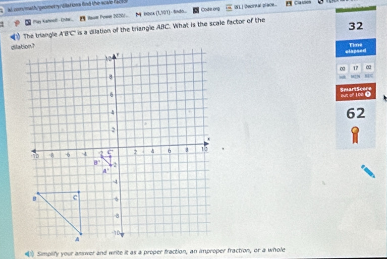 al. com/math/geometry/dilations fnd the scale fact or
Play Kahnoll - Entor. Rauer Power 2020/.. M inbox (1,101) - fado... Code org IXL ] Decimal place...
Classes     
) The triangle A'B'C' is a dilation of the triangle ABC. What is the scale factor of the
32
Time
elapsed
0 17 02
H 8417N SEC
SmartScore
out of 100 1
62
1
Simplify your answer and write it as a proper fraction, an improper fraction, or a whole