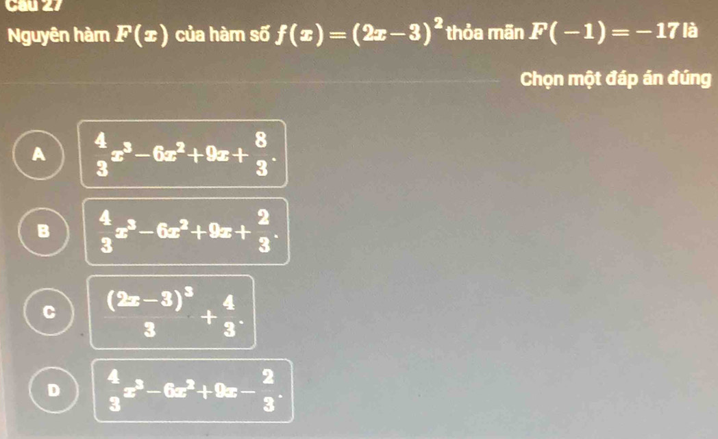 Nguyên hàm F(x) của hàm số f(x)=(2x-3)^2 thỏa mãn F(-1)=-17 là
Chọn một đáp án đúng
A  4/3 x^3-6x^2+9x+ 8/3 .
B  4/3 x^3-6x^2+9x+ 2/3 .
C frac (2x-3)^33+ 4/3 .
D  4/3 x^3-6x^2+9x- 2/3 .