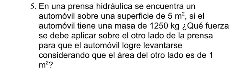 En una prensa hidráulica se encuentra un 
automóvil sobre una superficie de 5m^2 , si el 
automóvil tiene una masa de 1250 kg ¿Qué fuerza 
se debe aplicar sobre el otro lado de la prensa 
para que el automóvil logre levantarse 
considerando que el área del otro lado es de 1
m^2 7