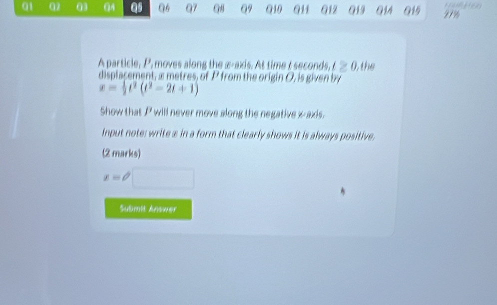 01 α2 03 QA 19 Q6 Q7 Q Q9 910 91 Q12 013 G14 015 27% 
A particle, P, moves along the x-axis. At time I seconds, t≥ 0 ) the 
displacement, æmetres, of P from the origin O, is given by
x= 1/2 t^2(t^2-2t+1)
Show that P will never move along the negative x axis. 
Input note: write ⊥ in a form that clearly shows it is always positive. 
(2 marks)
x=θ □ 
Submit Answer