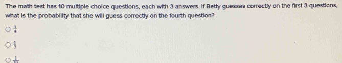 The math test has 10 multiple choice questions, each with 3 answers. If Betty guesses correctly on the first 3 questions,
what is the probability that she will guess correctly on the fourth question?
 1/4 
 1/3 
frac 1