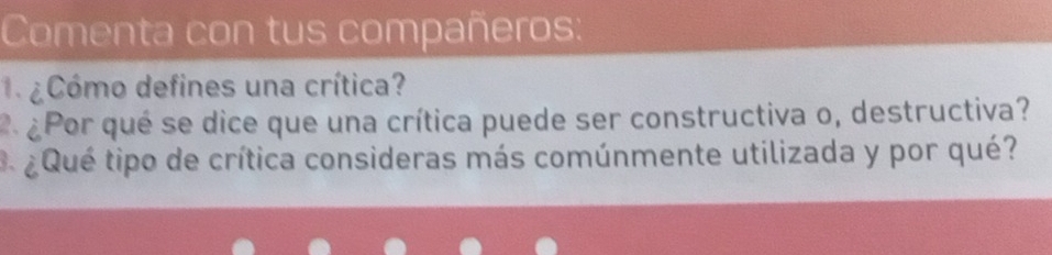 Comenta con tus compañeros: 
¿Cómo defines una crítica? 
2 ¿Por qué se dice que una crítica puede ser constructiva o, destructiva? 
3 ¿Qué tipo de crítica consideras más comúnmente utilizada y por qué?