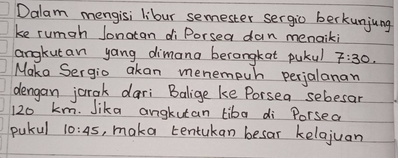 Dalam mengisi libur semester sergio berkunjung 
ke rumah Jonatan diPorsea dan menaiki 
angkutan yang dimana berangkat pukul 7:30. 
Maka Sergio akan menempun perjalanan 
dengan jurak dari Balige ke Porsea sebesar
120 km. Jika angkutan tiba di Porsea 
pukul 10:45 , maka tentukan besar kelajuan