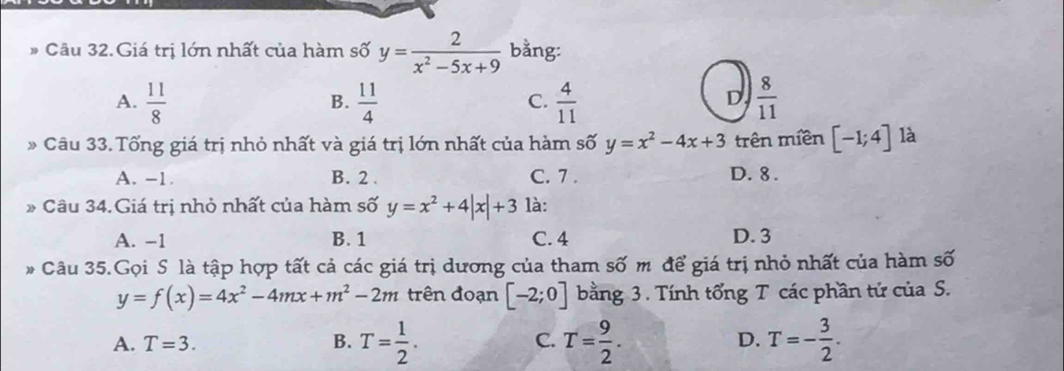 Câu 32.Giá trị lớn nhất của hàm số y= 2/x^2-5x+9  bằng:
A.  11/8   11/4   4/11   8/11 
B.
C.
D
Câu 33. Tổng giá trị nhỏ nhất và giá trị lớn nhất của hàm số y=x^2-4x+3 trên miền [-1;4] là
A. -1. B. 2. C. 7. D. 8.
Câu 34. Giá trị nhỏ nhất của hàm số y=x^2+4|x|+3 là:
A. −1 B. 1 C. 4 D. 3
# Câu 35.Gọi S là tập hợp tất cả các giá trị dương của tham số m để giá trị nhỏ nhất của hàm số
y=f(x)=4x^2-4mx+m^2-2m trên đoạn [-2;0] bằng 3. Tính tổng T các phần tứ của S.
A. T=3. B. T= 1/2 . C. T= 9/2 . D. T=- 3/2 .