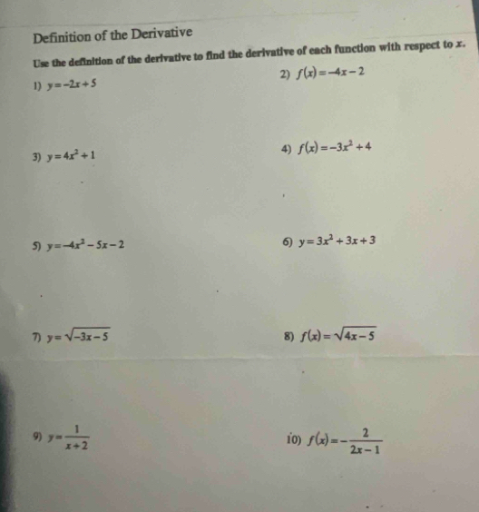 Definition of the Derivative 
Use the definition of the derivative to find the derivative of each function with respect to x. 
2) f(x)=-4x-2
1) y=-2x+5
3) y=4x^2+1
4) f(x)=-3x^2+4
5) y=-4x^2-5x-2 6) y=3x^2+3x+3
7) y=sqrt(-3x-5) 8) f(x)=sqrt(4x-5)
9) y= 1/x+2  10) f(x)=- 2/2x-1 