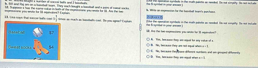 Use the operation symbols in the math palette as needed. Do not simplify. Do not include
Misa bought x number of soccer balls and 2 baseballs. the $ symbol in your answer)
b, Bill and Raj are on a baseball team. They each bought a baseball and x pairs of sweat socks
12. Suppose x has the same value in both of the expressions you wrote for 11. Are the two b. Write an expression for the baseball team's purchase
expressions you wrote for 11 equivalent? Explain.
2· (4· x+7)
13. Lisa says that soccer balls cost 1 1/7  times as much as baseballs cost. Do you agree? Explain (Use the operation symbols in the math palette as needed. Do not simplify. Do not include
the $ symbol in your answer)
12. Are the two expressions you wrote for 11 equivalent?
A. Yes, because they are equal for any value of x
B. No, because they are not equal when x=1.
C. No, because they have different numbers and are grouped differently
D. Yes, because they are equal when x=1.