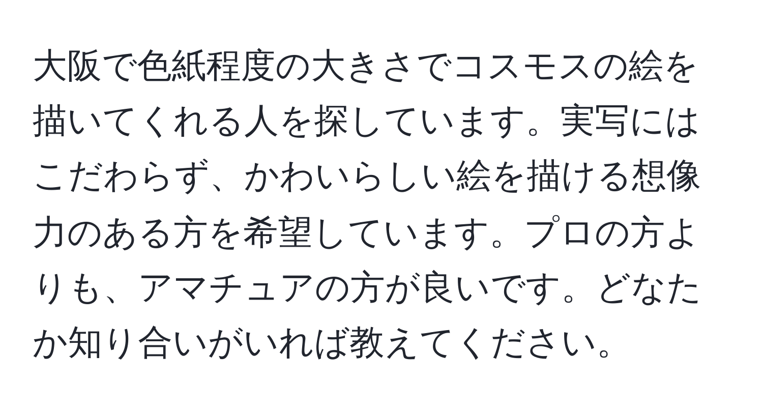 大阪で色紙程度の大きさでコスモスの絵を描いてくれる人を探しています。実写にはこだわらず、かわいらしい絵を描ける想像力のある方を希望しています。プロの方よりも、アマチュアの方が良いです。どなたか知り合いがいれば教えてください。