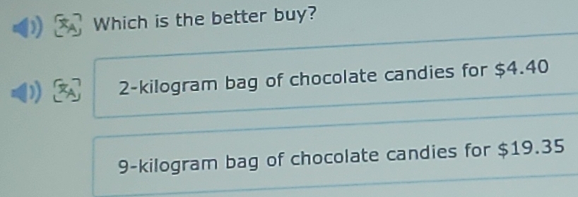 Which is the better buy?
2-kilogram bag of chocolate candies for $4.40
9-kilogram bag of chocolate candies for $19.35