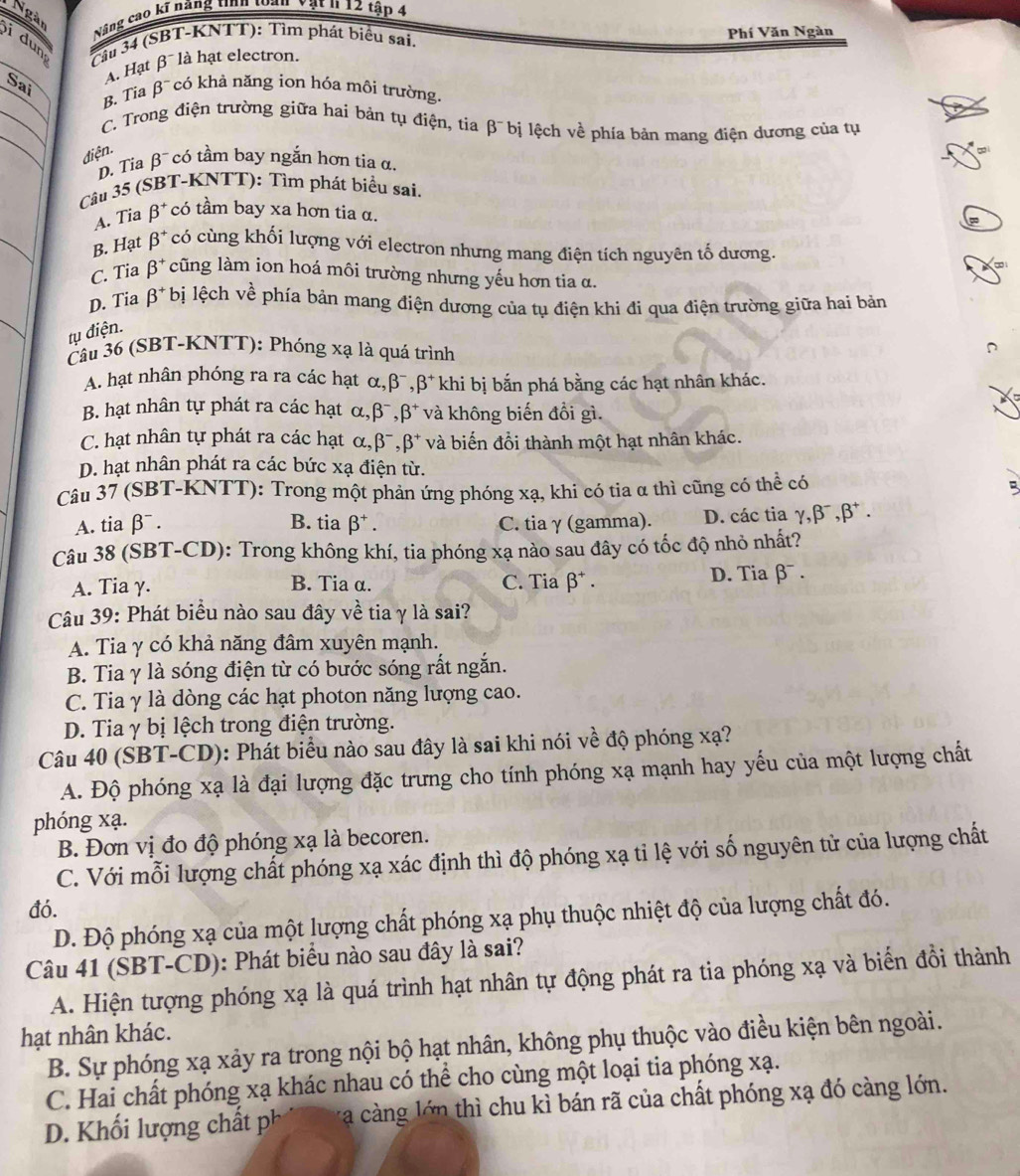 Ngàn
Nâng cao kĩ năng tinh t T vật h 12 tập 4
dun
Cầu 34 (SBT-KNTT): Tìm phát biểu sai. Phí Văn Ngàn
A. Hạt β là hạt electron.
Sai
B. Tia beta^- có khả năng ion hóa môi trường.
C. Trong điện trường giữa hai bản tụ điện, tia beta^- bị lệch về phía bản mang điện dương của tụ
điện.
D Tia β có tầm bay ngắn hơn tia α,
Câu 35 (SBT-KNTT): Tìm phát biểu sai.
A. Tia beta^+ có tầm bay xa hơn tia α.
B. Hạt beta^+ có cùng khối lượng với electron nhưng mang điện tích nguyên tố dương.
C. Tia beta^+ cũng làm ion hoá môi trường nhưng yếu hơn tia α.
D. Tia beta^+ bị lệch về phía bản mang điện dương của tụ điện khi đi qua điện trường giữa hai bản
tụ điện.
Câu 36 (SBT-KNTT): Phóng xạ là quá trình
A. hạt nhân phóng ra ra các hạt α,β, beta^+ khi bị bắn phá bằng các hạt nhân khác.
B. hạt nhân tự phát ra các hạt alpha . beta^-,beta^+ và không biến đổi gì.
C. hạt nhân tự phát ra các hạt alpha ,beta^-,beta^+ và biến đổi thành một hạt nhân khác.
D. hạt nhân phát ra các bức xạ điện từ.
Câu 37 (SBT-KNTT): Trong một phản ứng phóng xạ, khi có tia α thì cũng có thể có
5
A. tia beta^-. B. tia beta^+. C. tia γ (gamma). D. các tia gamma ,beta^-,beta^+.
Câu 38 (SBT-CD): Trong không khí, tia phóng xạ nào sau đây có tốc độ nhỏ nhất?
A. Tia γ. B. Tia α. C. Tia beta^+. D. Tia β .
Câu 39: Phát biểu nào sau đây về tia γ là sai?
A. Tia γ có khả năng đâm xuyên mạnh.
B. Tia γ là sóng điện từ có bước sóng rắt ngắn.
C. Tia γ là dòng các hạt photon năng lượng cao.
D. Tia γ bị lệch trong điện trường.
Câu 40 (SBT-CD): Phát biểu nào sau đây là sai khi nói về độ phóng xạ?
A. Độ phóng xạ là đại lượng đặc trưng cho tính phóng xạ mạnh hay yếu của một lượng chất
phóng xạ.
B. Đơn vị đo độ phóng xạ là becoren.
C. Với mỗi lượng chất phóng xạ xác định thì độ phóng xạ tỉ lệ với số nguyên tử của lượng chất
đó.
D. Độ phóng xạ của một lượng chất phóng xạ phụ thuộc nhiệt độ của lượng chất đó.
Câu 41 (SBT-CD): Phát biểu nào sau đây là sai?
A. Hiện tượng phóng xạ là quá trình hạt nhân tự động phát ra tia phóng xạ và biển đồi thành
hạt nhân khác.
B. Sự phóng xạ xảy ra trong nội bộ hạt nhân, không phụ thuộc vào điều kiện bên ngoài.
C. Hai chất phóng xạ khác nhau có thể cho cùng một loại tia phóng xạ.
D. Khối lượng chất phi va càng lớn thì chu kì bán rã của chất phóng xạ đó càng lớn.