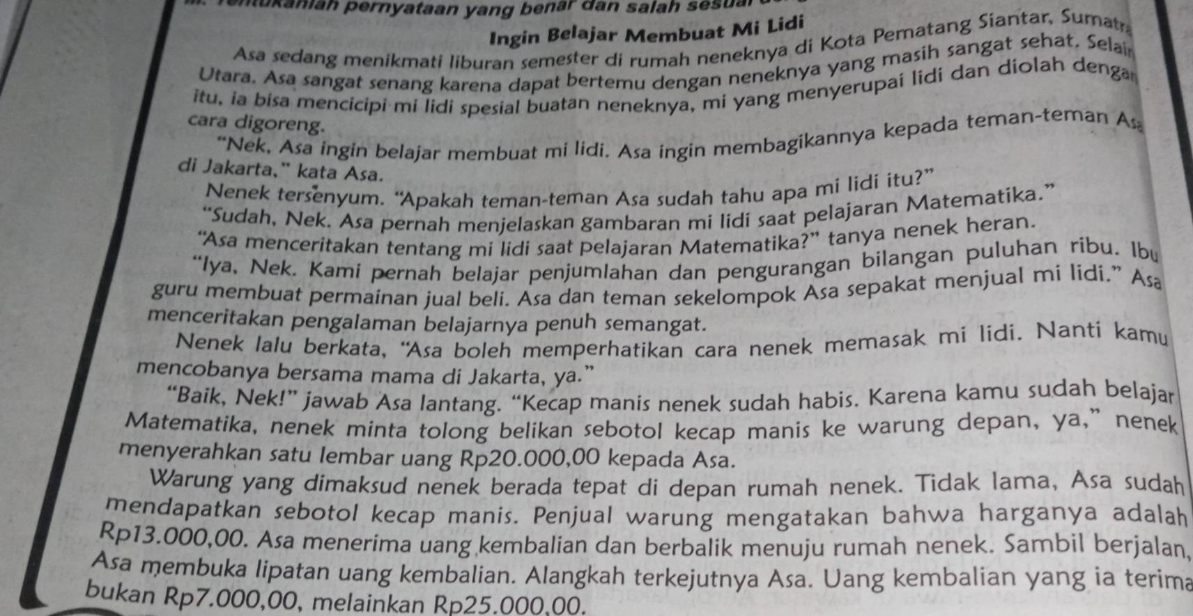 enukaniah pernyataan yang benär dan salah sesual
Ingin Belajar Membuat Mi Lidi
Asa sedang menikmati liburan semester di rumah neneknya di Kota Pematang Siantar, Sumatr
Utara. Asa sangat senang karena dapat bertemu dengan neneknya yang masih sangat sehat, Selai
itu, ia bisa mencicipi mi lidi spesial buatan neneknya, mi yang menyerupai lidi dan diolah denga
cara digoreng.
“Nek, Asa ingin belajar membuat mi lidi. Asa ingin membagikannya kepada teman-teman As
di Jakarta," kata Asa.
Nenek tersenyum. “Apakah teman-teman Asa sudah tahu apa mi lidi itu?”
“Sudah, Nek. Asa pernah menjelaskan gambaran mi lidi saat pelajaran Matematika.”
“Asa menceritakan tentang mi lidi saat pelajaran Matematika?” tanya nenek heran.
“Iya, Nek. Kami pernah belajar penjumlahan dan pengurangan bilangan puluhan ribu. Ibu
guru membuat permainan jual beli. Asa dan teman sekelompok Asa sepakat menjual mi lidi.” Asa
menceritakan pengalaman belajarnya penuh semangat.
Nenek lalu berkata, “Asa boleh memperhatikan cara nenek memasak mi lidi. Nanti kamu
mencobanya bersama mama di Jakarta, ya.”
“Baik, Nek!” jawab Asa lantang. “Kecap manis nenek sudah habis. Karena kamu sudah belajar
Matematika, nenek minta tolong belikan sebotol kecap manis ke warung depan, ya,” nenek
menyerahkan satu lembar uang Rp20.000,00 kepada Asa.
Warung yang dimaksud nenek berada tepat di depan rumah nenek. Tidak lama, Asa sudah
mendapatkan sebotol kecap manis. Penjual warung mengatakan bahwa harganya adalah
Rp13.000,00. Asa menerima uang kembalian dan berbalik menuju rumah nenek. Sambil berjalan,
Asa membuka lipatan uang kembalian. Alangkah terkejutnya Asa. Uang kembalian yang ia terima
bukan Rp7.000,00, melainkan Rp25.000,00.