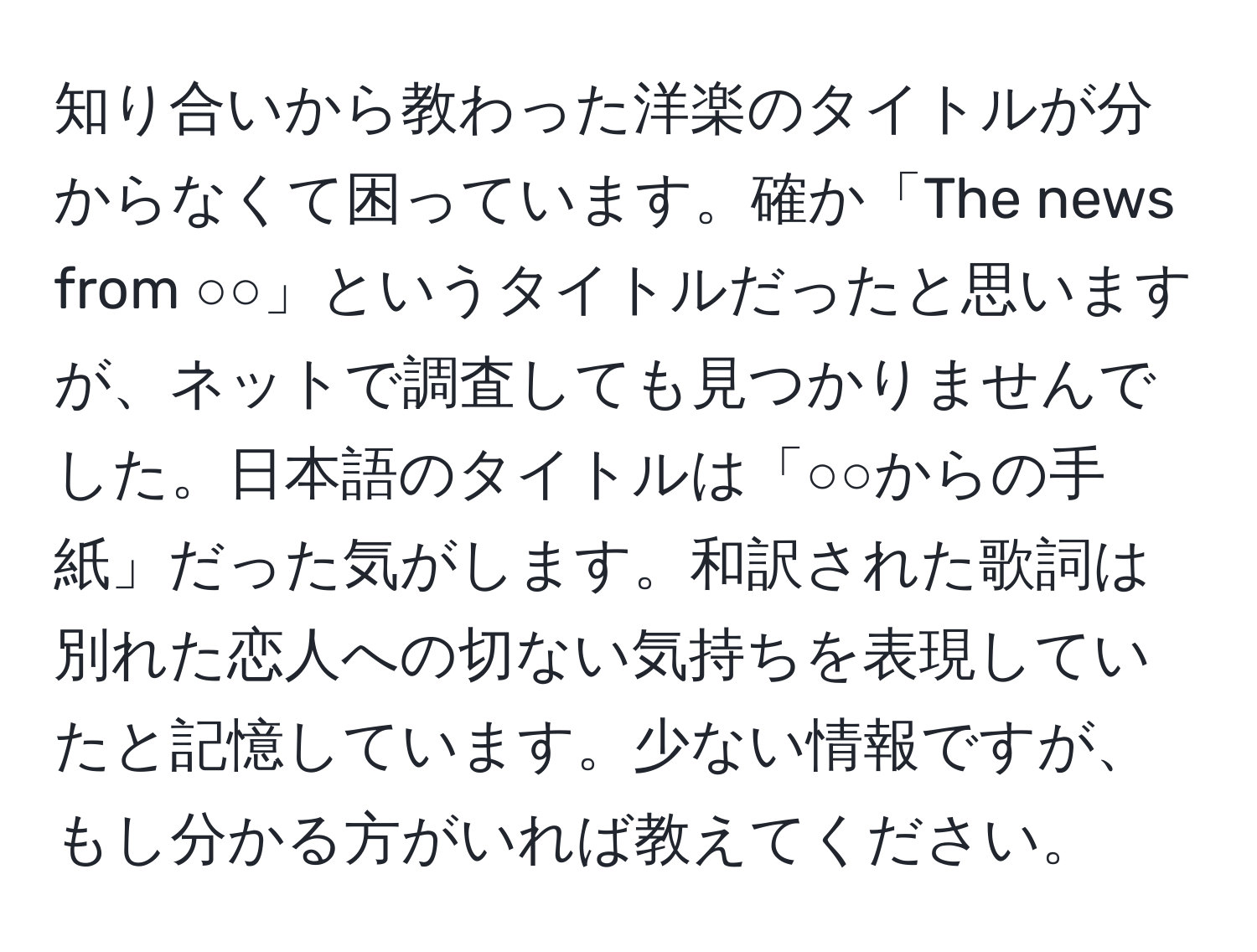 知り合いから教わった洋楽のタイトルが分からなくて困っています。確か「The news from ○○」というタイトルだったと思いますが、ネットで調査しても見つかりませんでした。日本語のタイトルは「○○からの手紙」だった気がします。和訳された歌詞は別れた恋人への切ない気持ちを表現していたと記憶しています。少ない情報ですが、もし分かる方がいれば教えてください。