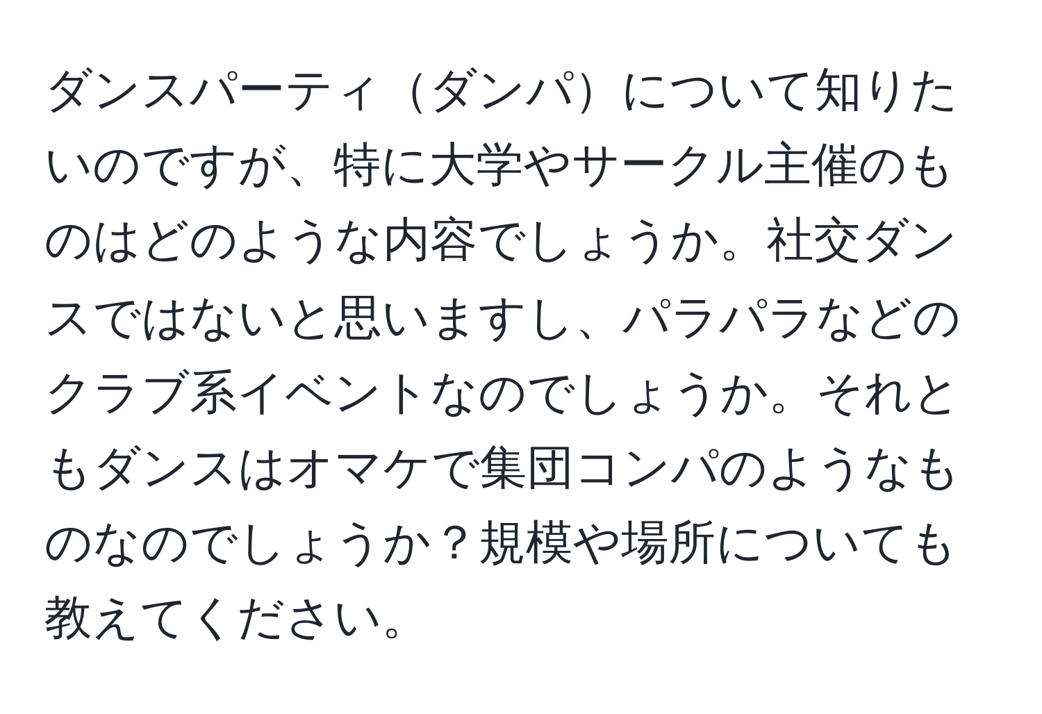 ダンスパーティダンパについて知りたいのですが、特に大学やサークル主催のものはどのような内容でしょうか。社交ダンスではないと思いますし、パラパラなどのクラブ系イベントなのでしょうか。それともダンスはオマケで集団コンパのようなものなのでしょうか？規模や場所についても教えてください。