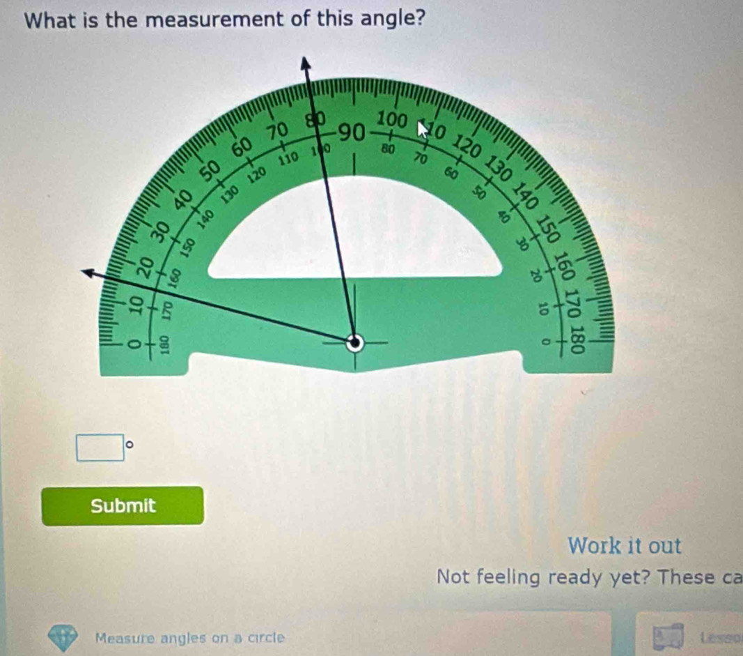 What is the measurement of this angle?
80 100
70 90 io
60 1 80 70 130
110
120
''' 50 120 60
40
130
50
=
8 3
-8
8 a C I
3
B
+ c 
I 。 
∞ 
□° 
Submit 
Work it out 
Not feeling ready yet? These ca 
Measure angles on a circle Lesso