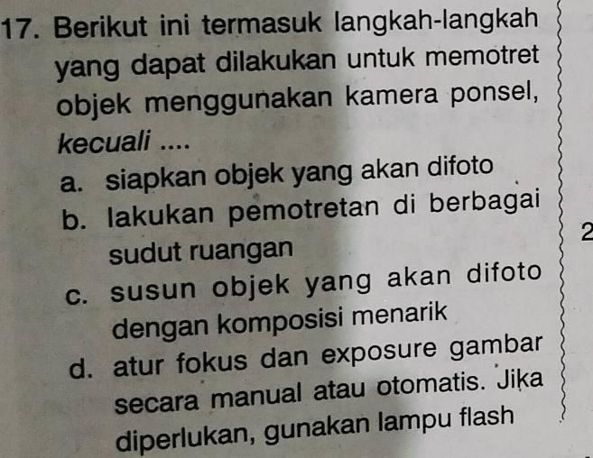 Berikut ini termasuk langkah-langkah
yang dapat dilakukan untuk memotret 
objek menggunakan kamera ponsel,
kecuali ....
a. siapkan objek yang akan difoto
b. lakukan pemotretan di berbagai
2
sudut ruangan
c. susun objek yang akan difoto
dengan komposisi menarik
d. atur fokus dan exposure gambar
secara manual atau otomatis. Jika
diperlukan, gunakan lampu flash