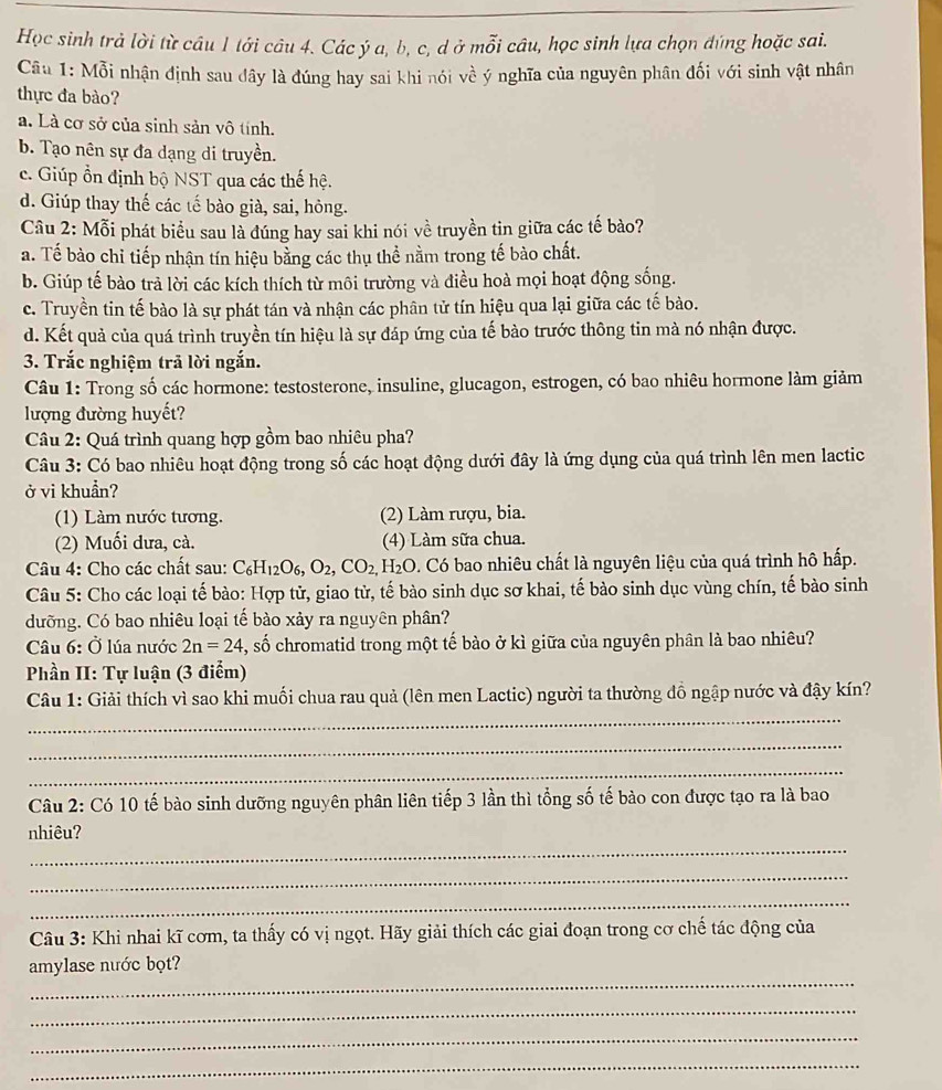 Học sinh trả lời từ câu 1 tới câu 4. Các ý a, b, c, d ở mỗi câu, học sinh lựa chọn đúng hoặc sai.
Câu 1: Mỗi nhận định sau dây là đúng hay sai khi nói về ý nghĩa của nguyên phân đối với sinh vật nhân
thực đa bào?
a. Là cơ sở của sinh sản vô tính.
b. Tạo nên sự đa dạng di truyền.
c. Giúp ổn định bộ NST qua các thế hệ.
d. Giúp thay thế các tế bào già, sai, hỏng.
Câu 2: Mỗi phát biểu sau là đúng hay sai khi nói về truyền tin giữa các tế bào?
a. Tế bào chỉ tiếp nhận tín hiệu bằng các thụ thể nằm trong tế bào chất.
b. Giúp tế bào trả lời các kích thích từ môi trường và điều hoà mọi hoạt động sống.
c. Truyền tin tế bào là sự phát tán và nhận các phân tử tín hiệu qua lại giữa các tế bào.
d. Kết quả của quá trình truyền tín hiệu là sự đáp ứng của tế bào trước thông tin mà nó nhận được.
3. Trắc nghiệm trả lời ngắn.
Câu 1: Trong số các hormone: testosterone, insuline, glucagon, estrogen, có bao nhiêu hormone làm giảm
lượng đường huyết?
Câu 2: Quá trình quang hợp gồm bao nhiêu pha?
Câu 3: Có bao nhiêu hoạt động trong số các hoạt động dưới đây là ứng dụng của quá trình lên men lactic
ở vi khuẩn?
(1) Làm nước tương. (2) Làm rượu, bia.
(2) Muối dưa, cà. (4) Làm sữa chua.
Câu 4: Cho các chất sau: C_6H_12O_6,O_2,CO_2,H_2O C. Có bao nhiêu chất là nguyên liệu của quá trình hô hấp.
Câu 5: Cho các loại tế bào: Hợp tử, giao tử, tế bào sinh dục sơ khai, tế bào sinh dục vùng chín, tế bào sinh
dưỡng. Có bao nhiêu loại tế bào xảy ra nguyên phân?
Câu 6: Ở lúa nước 2n=24 , số chromatid trong một tế bào ở kì giữa của nguyên phân là bao nhiêu?
Phần II: Tự luận (3 điểm)
_
Câu 1: Giải thích vì sao khi muối chua rau quả (lên men Lactic) người ta thường đồ ngập nước và đậy kín?
_
_
Câu 2: Có 10 tế bào sinh dưỡng nguyên phân liên tiếp 3 lần thì tổng số tế bảo con được tạo ra là bao
_
nhiêu?
_
_
Câu 3: Khi nhai kĩ cơm, ta thấy có vị ngọt. Hãy giải thích các giai đoạn trong cơ chế tác động của
_
amylase nước bọt?
_
_
_