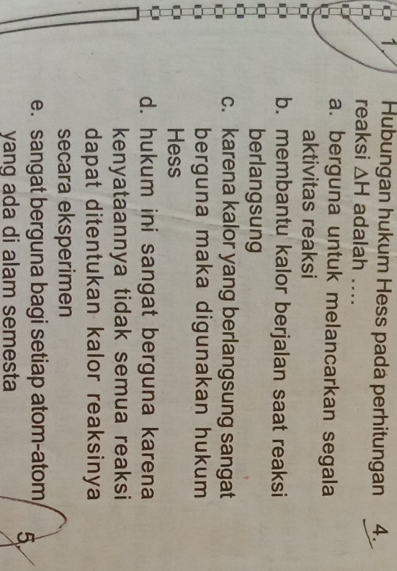 Hubungan hukum Hess pada perhitungan 4.
reaksi △ H adalah ....
a. berguna untuk melancarkan segala
aktivitas reaksi
b. membantu kalor berjalan saat reaksi
berlangsung
c. karena kalor yang berlangsung sangat
berguna maka digunakan hukum
Hess
d. hukum ini sangat berguna karena
kenyataannya tidak semua reaksi
dapat ditentukan kalor reaksinya
secara eksperimen
e. sangat berguna bagi setiap atom-atom 5
yang ada di alam semesta