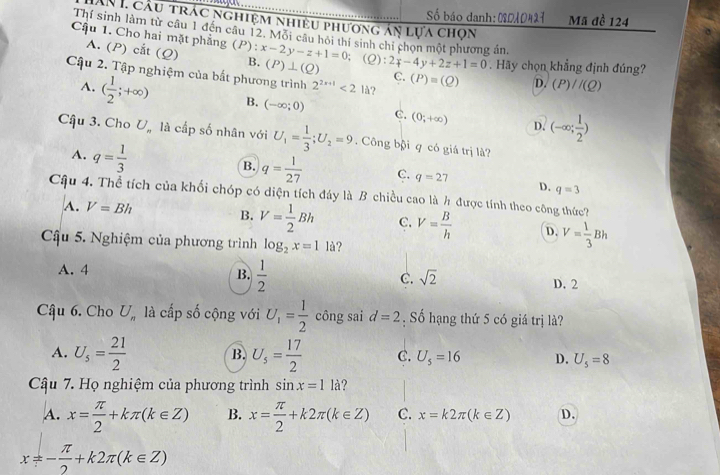 Số báo danh: 02010427 Mã đề 124
ẤN 1 cầu trác nghiệm nhiêu phương án lựa chọn
Thí sinh làm từ câu 1 đến câu 12. Môi câu hội thí sinh chi chọn một phương án,
Cậu 1. Cho hai mặt phẳng (P):x-2y-z+1=0 B. (P)⊥ (Q) :2_f-4_y+2z+1=0 Hãy chọn khẳng định đúng?
A. (P) cắt (Q); (2
Cậu 2. Tập nghiệm của bắt phương trình 2^(2x+1)<21d</tex> ?
C. (P)=(Q) D. (P)//(Q)
A. ( 1/2 ;+∈fty ) B. (-∈fty ;0) C. (0;+∈fty ) (-∈fty ; 1/2 )
D.
Câậu 3. Cho U. là cấp số nhân với U_1= 1/3 ;U_2=9. Công bội q có giá trị là?
A. q= 1/3 
B. q= 1/27  C. q=27 D. q=3
Cậu 4. Thể tích của khối chóp có diện tích đáy là B chiều cao là h được tính theo công thức?
A. V=Bh B. V= 1/2 Bh C. V= B/h  D. V= 1/3 Bh
Cậu 5. Nghiệm của phương trình log _2x=1 là?
A. 4 B.  1/2  C. sqrt(2)
D. 2
Cậu 6. Cho U_n là cấp số cộng với U_1= 1/2  công sai d=2. Số hạng thứ 5 có giá trị là?
A. U_s= 21/2  B. U_5= 17/2  C. U_5=16 D. U_5=8
Câu 7. Họ nghiệm của phương trình sin x=11 à ?
A. x= π /2 +kπ (k∈ Z) B. x= π /2 +k2π (k∈ Z) C. x=k2π (k∈ Z) D.
x!= - π /2 +k2π (k∈ Z)