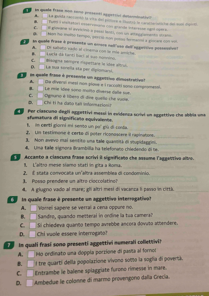 In quale frase non sono presenti aggettivi determinativi?
A. □ La guida raccontò la vita del pittore e illustrò le caratteristiche deí suoi dipinti.
B. □ Tutti i visitatori osservavano con grande interesse ogni opera.
C. □ Il giovane si avvicinò a passi lenti, con un atteggiamento strano.
D. [ frac □  Non ho molto tempo, perciò non posso fermarmi a giocare con voi.
2 In quale frase è presente un errore nell’uso dell'aggettivo possessivo?
A. Di sabato vado al cinema con le mie amiche.
B. □ Lucia dà tanti baci al suo nonnino.
C. □ Bisogna sempre rispettare le idee altrui,
D. □ La sua sorella sta per diplomarsi.
E  In quale frase è presente un aggettivo dimostrativo?
A. | Da diversi mesi non piove e i raccolti sono compromessi.
B. □ Le mie idee sono molto diverse dalle sue.
C. . □ Ognuno è libero di dire quello che vuole.
D. □ Chi ti ha dato tali informazioni?
Z Per ciascuno degli aggettivi messi in evidenza scrivi un aggettivo che abbia una
sfumatura di significato equivalente.
1. In certi giorni mi sento un po’ giù di corda.
_
2. Un testimone è certo di poter riconoscere il rapinatore._
3. Non avevo mai sentito una tale quantità di stupidaggini._
_
4. Una tale signora Brambilla ha telefonato chiedendo di te.
S Accanto a ciascuna frase scrivi il significato che assume l’aggettivo altro.
1. L’altro mese siamo stati in gita a Roma._
2. È stata convocata un’altra assemblea di condominio._
3. Posso prendere un altro cioccolatino?_
4. A giugno vado al mare; gli altri mesi di vacanza li passo in città._
6 In quale frase è presente un aggettivo interrogativo?
A. □ Vorrei sapere se verrai a cena oppure no.
B. □ Sandro, quando metterai in ordine la tua camera?
C. □ Si chiedeva quanto tempo avrebbe ancora dovuto attendere.
D. □ Chi vuole essere interrogato?
7 In quali frasi sono presenti aggettivi numerali collettivi?
A. □ Ho ordinato una doppia porzione di pasta al forno!
B. □ I tre quarti della popolazione vivono sotto la soglia di povertà.
C. □ Entrambe le balene spiaggiate furono rimesse in mare.
D. L □ Ambedue le colonne di marmo provengono dalla Grecia.