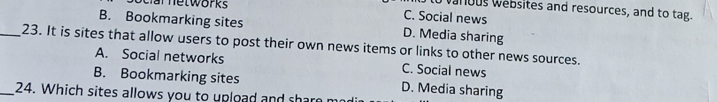 networks
o vanous websites and resources, and to tag.
B. Bookmarking sites
C. Social news
D. Media sharing
_23. It is sites that allow users to post their own news items or links to other news sources.
A. Social networks C. Social news
B. Bookmarking sites D. Media sharing
_24. Which sites allows you to upload and share m