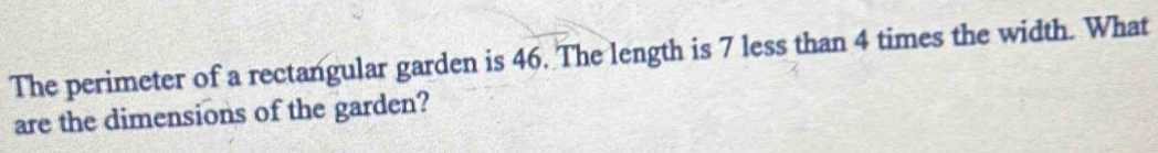 The perimeter of a rectangular garden is 46. The length is 7 less than 4 times the width. What 
are the dimensions of the garden?