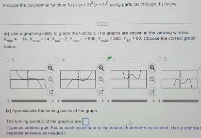 Analyze the polynomial function f(x)=(x+2)^2(x-7)^2 using parts (a) through (h) below.
(d) Use a graphing utility to graph the function. The graphs are shown in the viewing window
X_min=-14, X_max=14, X_scl=2, Y_min=-800, Y_max=800, Y_scl=80. Choose the correct graph
below.
A. B. C. D.
4
(e) Approximate the turning points of the graph.
The turning point(s) of the graph is/are □ 
(Type an ordered pair. Round each coordinate to the nearest hundredth as needed. Use a comma
separate answers as needed.)